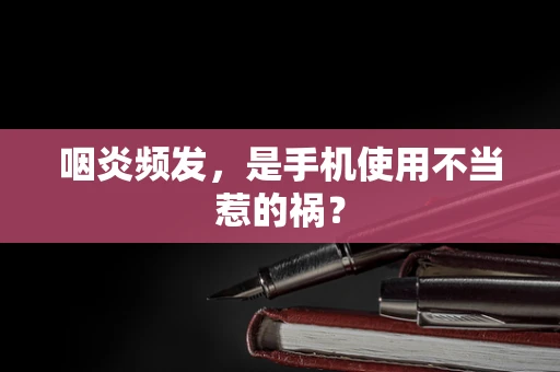 咽炎频发，是手机使用不当惹的祸？