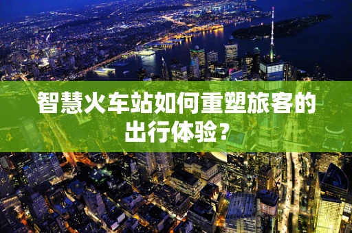 智慧火车站如何重塑旅客的出行体验？