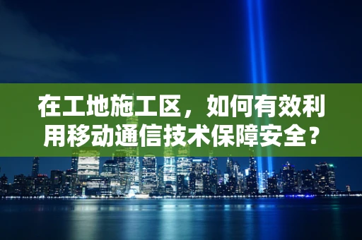 在工地施工区，如何有效利用移动通信技术保障安全？