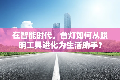 在智能时代，台灯如何从照明工具进化为生活助手？