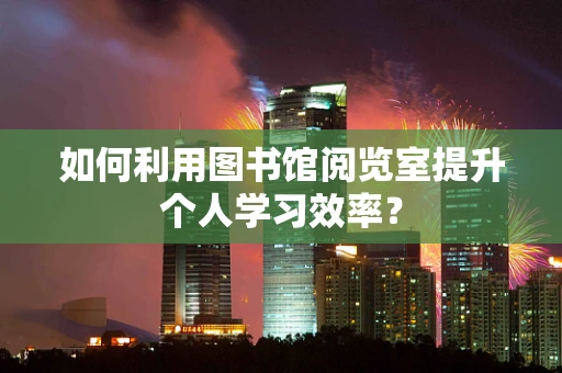 如何利用图书馆阅览室提升个人学习效率？