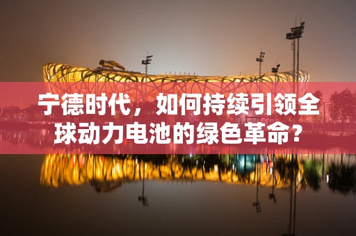 宁德时代，如何持续引领全球动力电池的绿色革命？