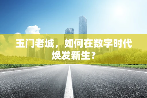 玉门老城，如何在数字时代焕发新生？