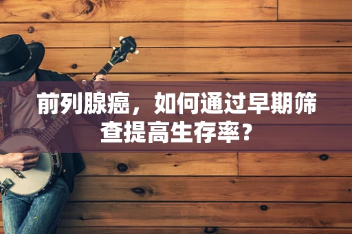 前列腺癌，如何通过早期筛查提高生存率？