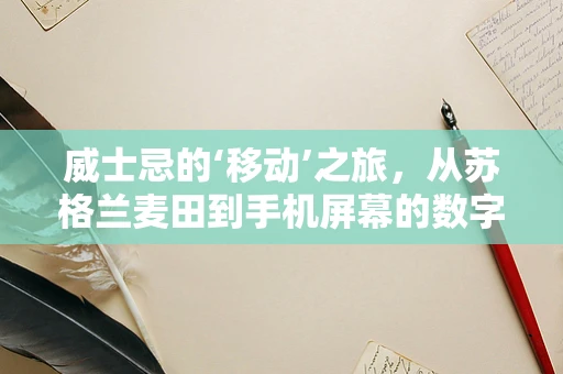 威士忌的‘移动’之旅，从苏格兰麦田到手机屏幕的数字之旅