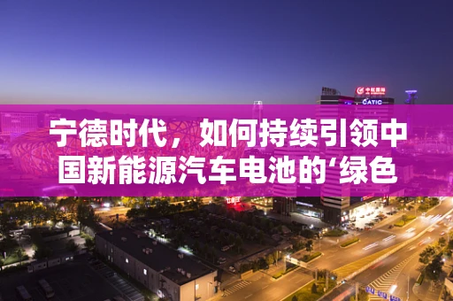 宁德时代，如何持续引领中国新能源汽车电池的‘绿色’革命？