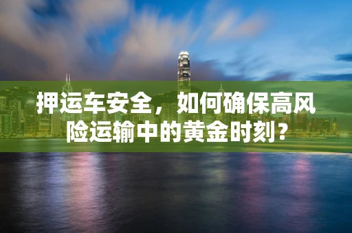 押运车安全，如何确保高风险运输中的黄金时刻？