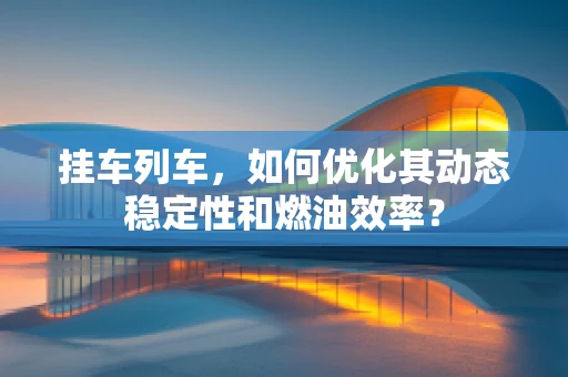挂车列车，如何优化其动态稳定性和燃油效率？