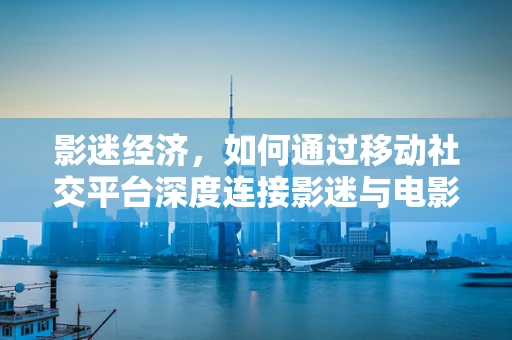影迷经济，如何通过移动社交平台深度连接影迷与电影产业？
