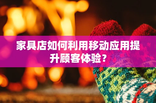 家具店如何利用移动应用提升顾客体验？