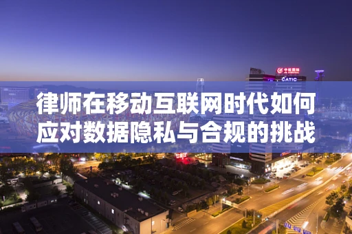 律师在移动互联网时代如何应对数据隐私与合规的挑战？