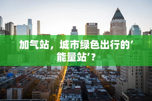 加气站，城市绿色出行的‘能量站’？