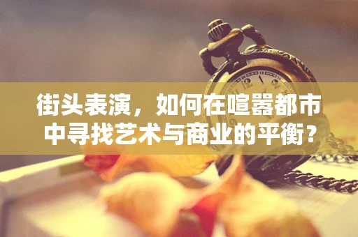 街头表演，如何在喧嚣都市中寻找艺术与商业的平衡？