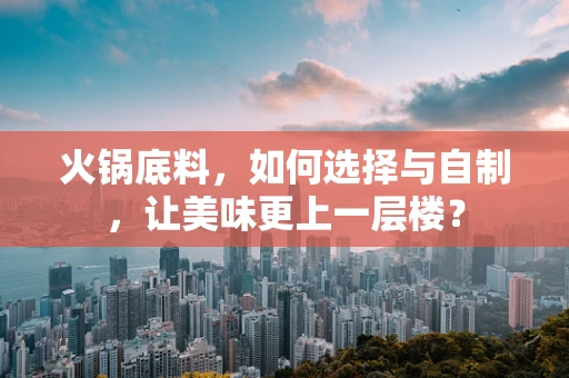 火锅底料，如何选择与自制，让美味更上一层楼？
