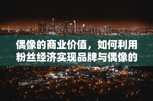 偶像的商业价值，如何利用粉丝经济实现品牌与偶像的共赢？