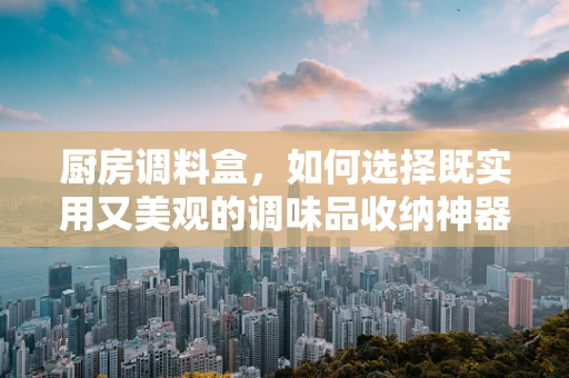 厨房调料盒，如何选择既实用又美观的调味品收纳神器？