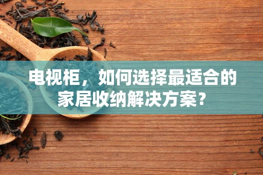 电视柜，如何选择最适合的家居收纳解决方案？