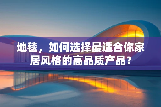 地毯，如何选择最适合你家居风格的高品质产品？
