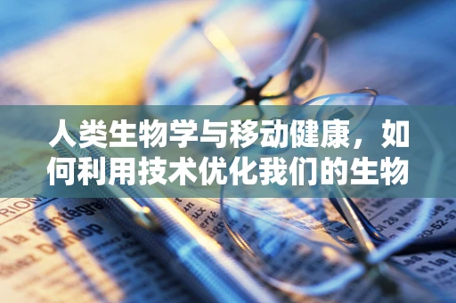 人类生物学与移动健康，如何利用技术优化我们的生物节律？