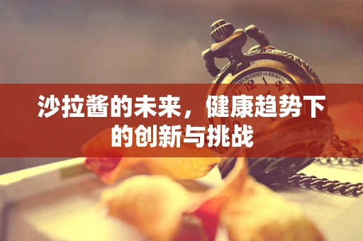 沙拉酱的未来，健康趋势下的创新与挑战