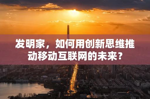 发明家，如何用创新思维推动移动互联网的未来？