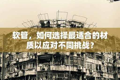 软管，如何选择最适合的材质以应对不同挑战？