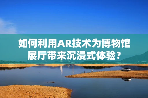 如何利用AR技术为博物馆展厅带来沉浸式体验？