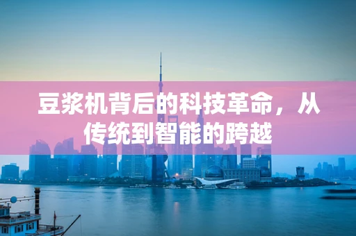 豆浆机背后的科技革命，从传统到智能的跨越