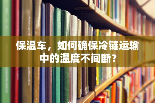 保温车，如何确保冷链运输中的温度不间断？
