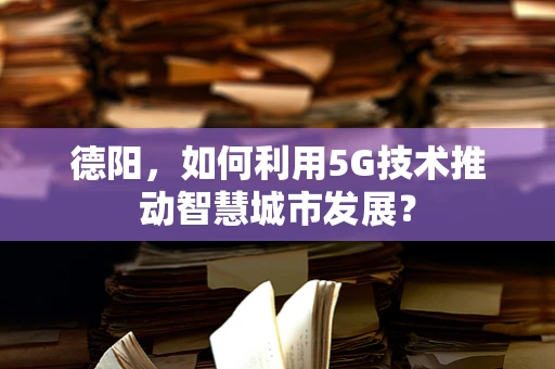 德阳，如何利用5G技术推动智慧城市发展？