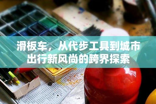 滑板车，从代步工具到城市出行新风尚的跨界探索