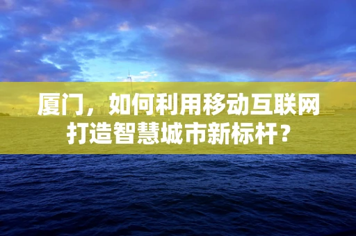 厦门，如何利用移动互联网打造智慧城市新标杆？