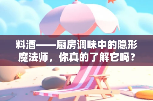 料酒——厨房调味中的隐形魔法师，你真的了解它吗？