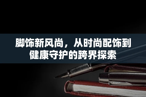 脚饰新风尚，从时尚配饰到健康守护的跨界探索