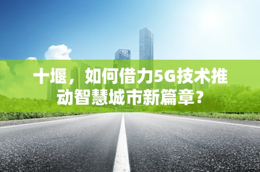 十堰，如何借力5G技术推动智慧城市新篇章？