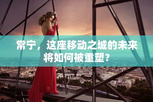 常宁，这座移动之城的未来将如何被重塑？