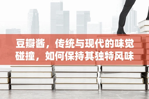 豆瓣酱，传统与现代的味觉碰撞，如何保持其独特风味？