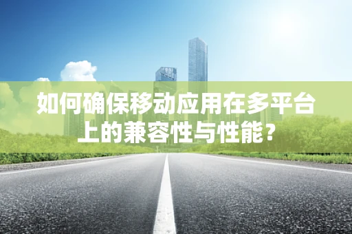 如何确保移动应用在多平台上的兼容性与性能？