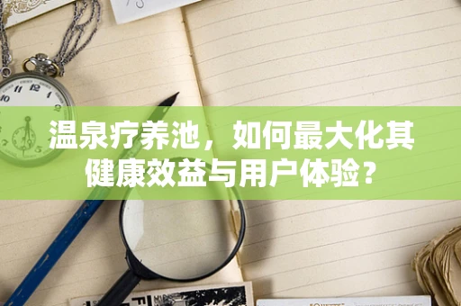 温泉疗养池，如何最大化其健康效益与用户体验？