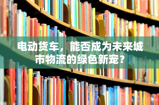 电动货车，能否成为未来城市物流的绿色新宠？