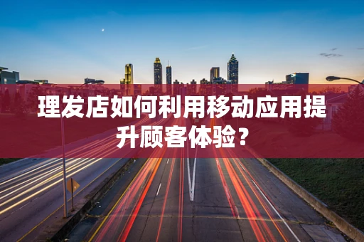 理发店如何利用移动应用提升顾客体验？