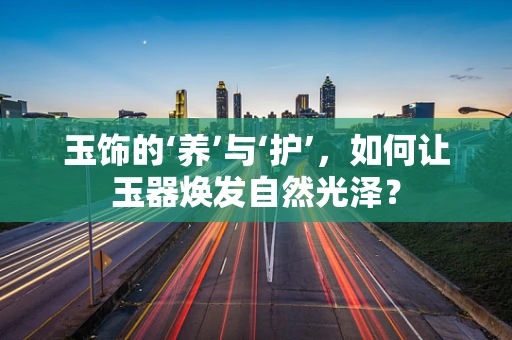 玉饰的‘养’与‘护’，如何让玉器焕发自然光泽？