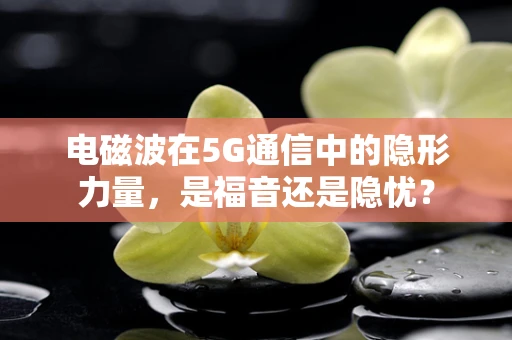 电磁波在5G通信中的隐形力量，是福音还是隐忧？