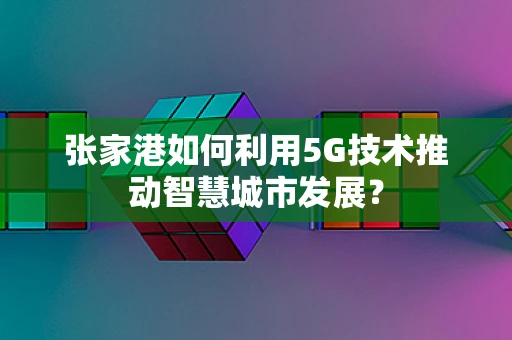 张家港如何利用5G技术推动智慧城市发展？