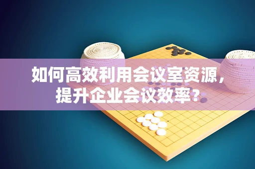 如何高效利用会议室资源，提升企业会议效率？