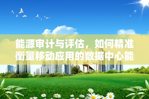 能源审计与评估，如何精准衡量移动应用的数据中心能耗？
