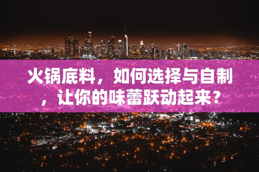 火锅底料，如何选择与自制，让你的味蕾跃动起来？