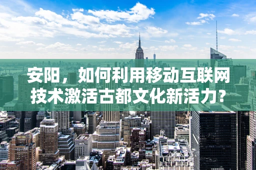 安阳，如何利用移动互联网技术激活古都文化新活力？