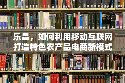 乐昌，如何利用移动互联网打造特色农产品电商新模式？