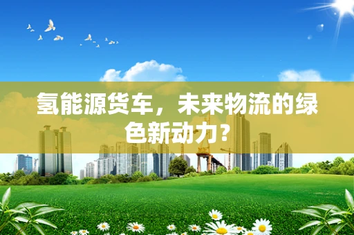 氢能源货车，未来物流的绿色新动力？